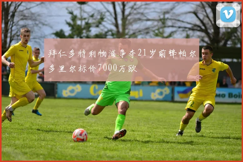 拜仁多特利物浦争夺21岁前锋帕尔多里尔标价7000万欧