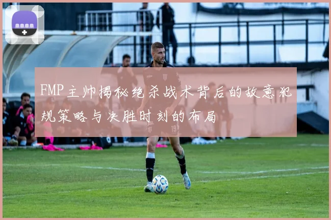 FMP主帅揭秘绝杀战术背后的故意犯规策略与决胜时刻的布局