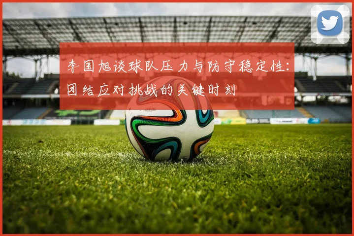 李国旭谈球队压力与防守稳定性：团结应对挑战的关键时刻