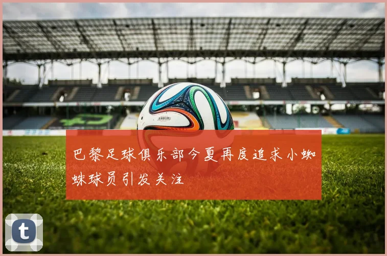 巴黎足球俱乐部今夏再度追求小蜘蛛球员引发关注