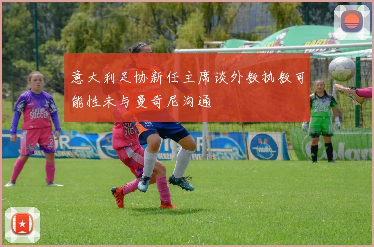 意大利足协新任主席谈外教执教可能性未与曼奇尼沟通