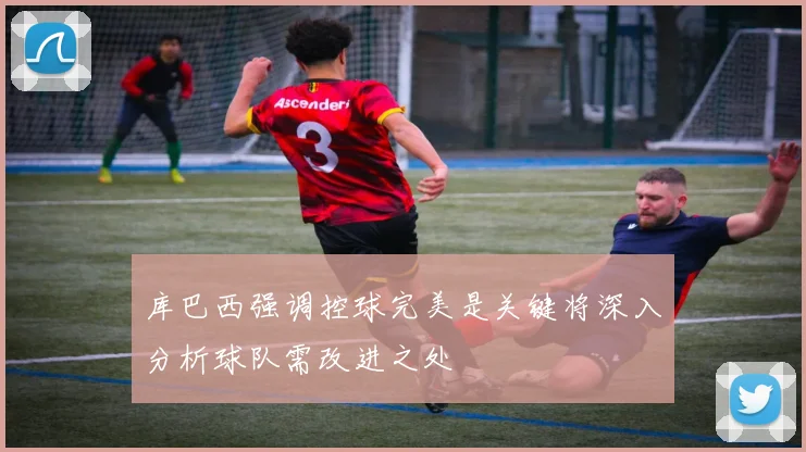 库巴西强调控球完美是关键将深入分析球队需改进之处