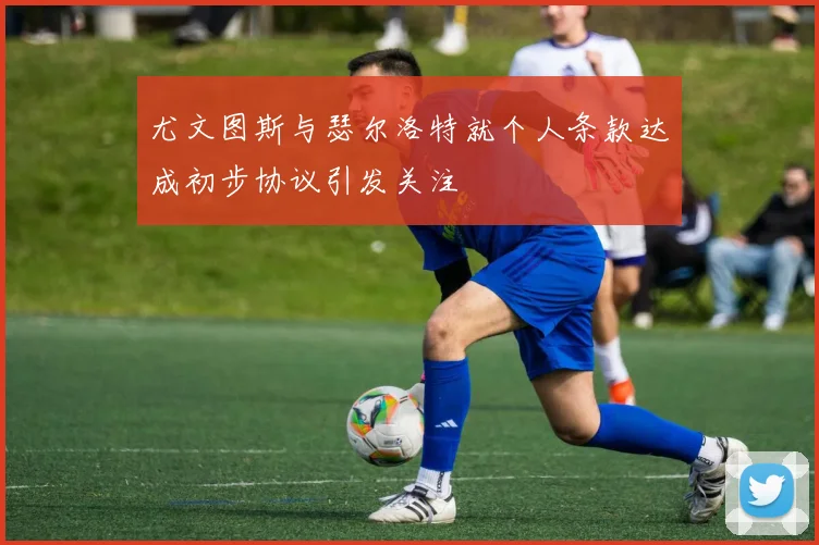 尤文图斯与瑟尔洛特就个人条款达成初步协议引发关注