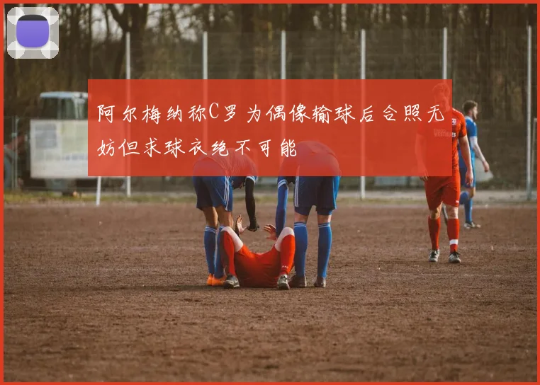 阿尔梅纳称C罗为偶像输球后合照无妨但求球衣绝不可能