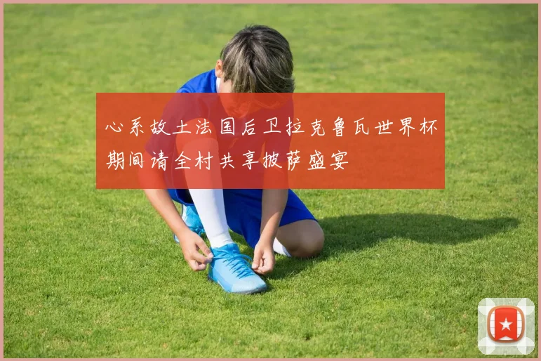 心系故土法国后卫拉克鲁瓦世界杯期间请全村共享披萨盛宴