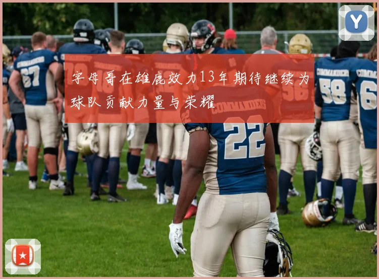 字母哥在雄鹿效力13年期待继续为球队贡献力量与荣耀