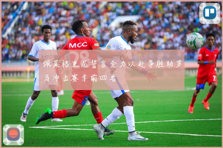 佩莱格里尼誓言全力以赴争胜助罗马冲击赛季前四名
