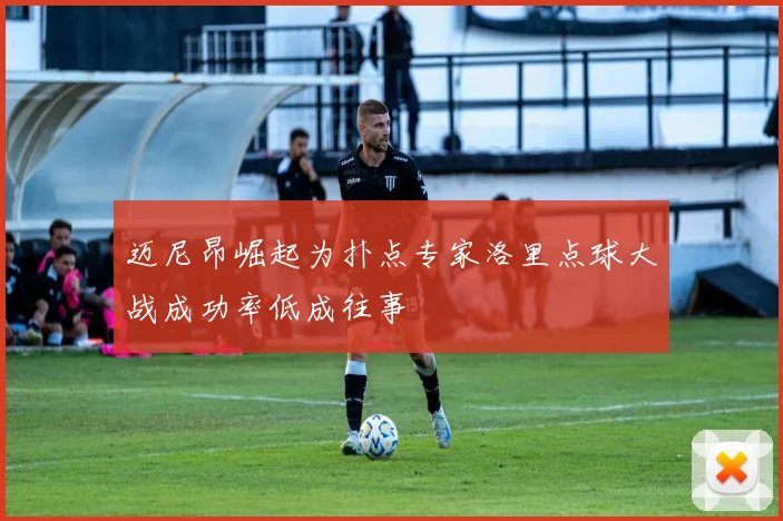 迈尼昂崛起为扑点专家洛里点球大战成功率低成往事