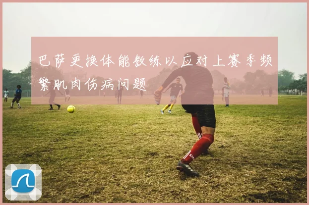 巴萨更换体能教练以应对上赛季频繁肌肉伤病问题