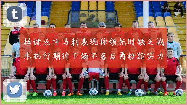 杨健点评马刺表现称领先时缺乏战术执行期待下场不落后再检验实力