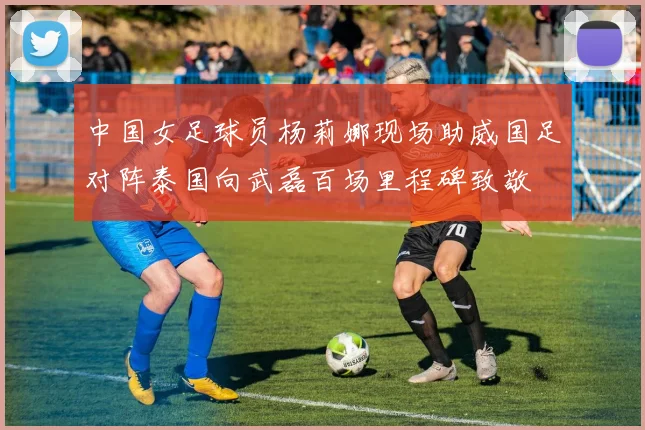 中国女足球员杨莉娜现场助威国足对阵泰国向武磊百场里程碑致敬