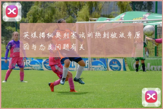 英媒揭秘奥利塞试训热刺被放弃原因与态度问题有关