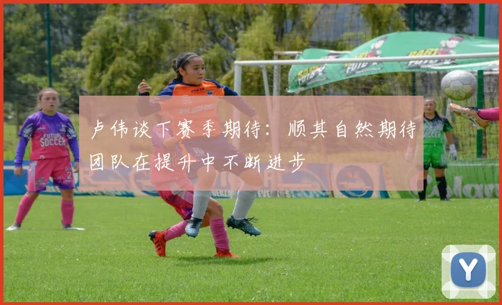 卢伟谈下赛季期待：顺其自然期待团队在提升中不断进步