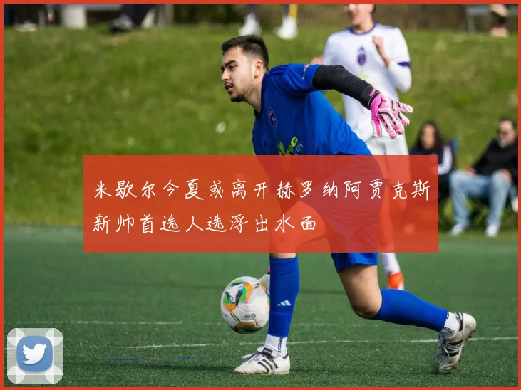 米歇尔今夏或离开赫罗纳阿贾克斯新帅首选人选浮出水面