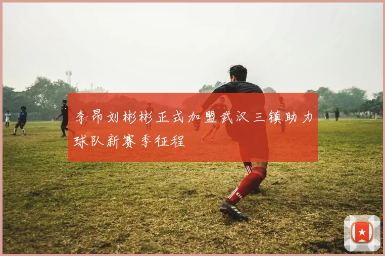 李昂刘彬彬正式加盟武汉三镇助力球队新赛季征程