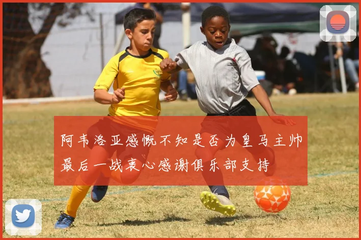 阿韦洛亚感慨不知是否为皇马主帅最后一战衷心感谢俱乐部支持