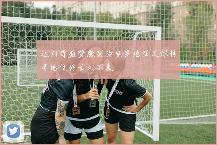 达利奇盛赞魔笛为克罗地亚足球传奇地位将长久不衰