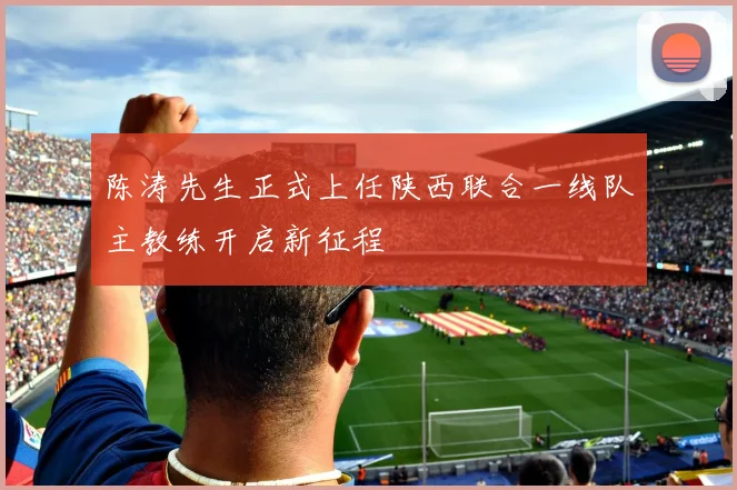 陈涛先生正式上任陕西联合一线队主教练开启新征程