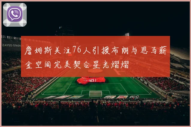 詹姆斯关注76人引援布朗与恩马薪金空间完美契合星光熠熠