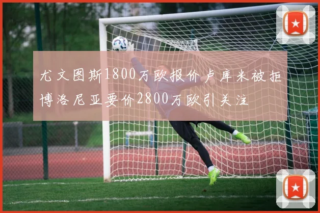 尤文图斯1800万欧报价卢库米被拒博洛尼亚要价2800万欧引关注