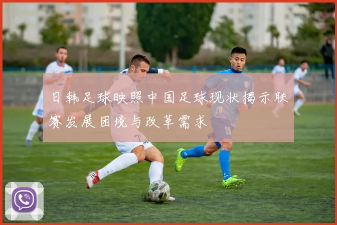 日韩足球映照中国足球现状揭示联赛发展困境与改革需求